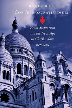 Cor Jesu Sacratissimum - From Secularism and the New Age to Christendom Renewed  by Roger Buck