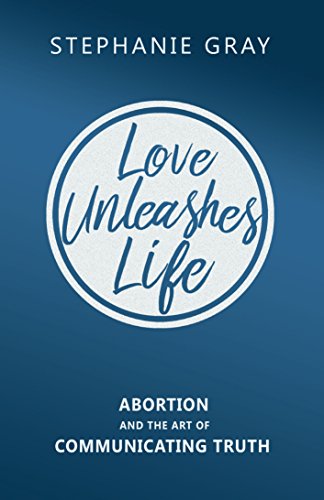 Love Unleashes Life: Abortion and the Art of Communicating Truth  by Stephanie Gray