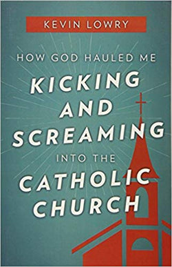 How God Hauled Me Kicking and Screaming Into the Catholic Church  by Kevin Lowry