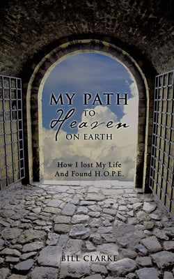 My Path to Heaven on Earth How I Lost My Life and Found H.O.P.E. by Bill Clarke